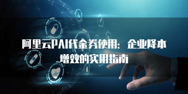 阿里云PAI代金券使用:企业降本增效的实用指南