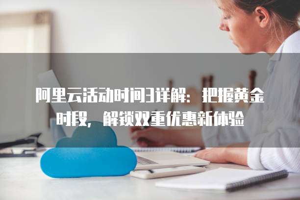 阿里云活动时间3详解:把握黄金时段,解锁双重优惠新体验