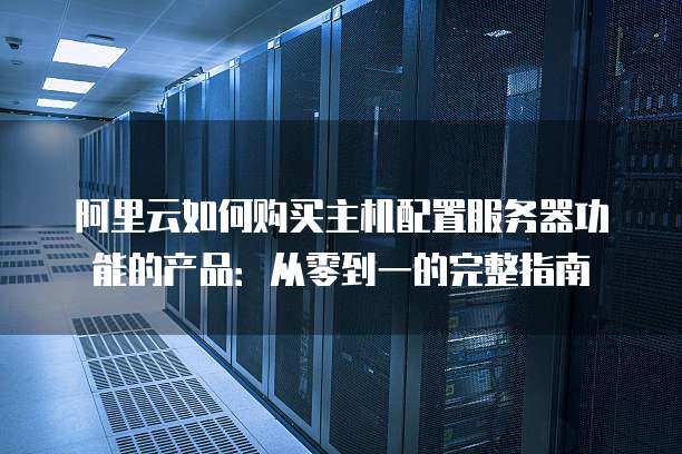 阿里云如何购买主机配置服务器功能的产品:从零到一的完整指南