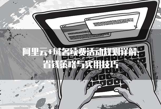 阿里云+域名续费活动规则详解:省钱策略与实用技巧