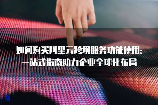 如何购买阿里云跨境服务功能使用:一站式指南助力企业全球化布局