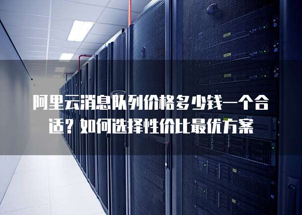 阿里云消息队列价格多少钱一个合适?如何选择性价比最优方案