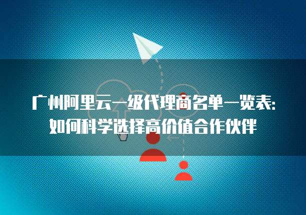 广州阿里云一级代理商名单一览表:如何科学选择高价值合作伙伴