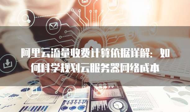 阿里云流量收费计算依据详解:如何科学规划云服务器网络成本
