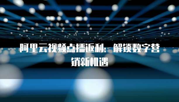 阿里云视频点播返利：解锁数字营销新机遇