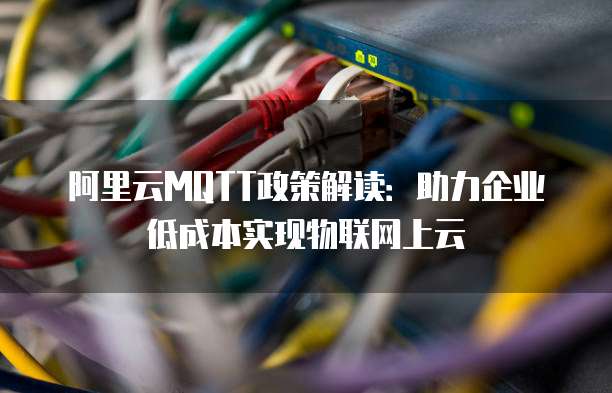 阿里云MQTT政策解读：助力企业低成本实现物联网上云