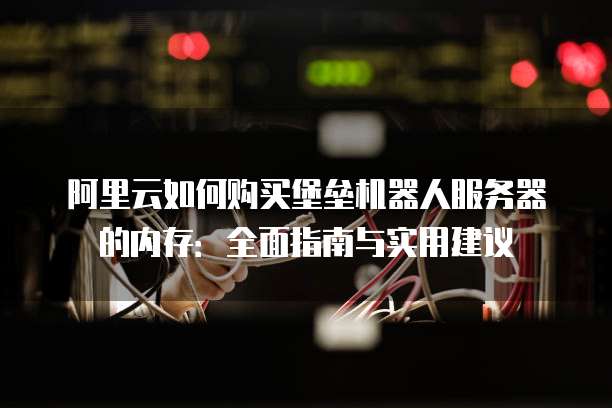 阿里云如何购买堡垒机器人服务器的内存:全面指南与实用建议