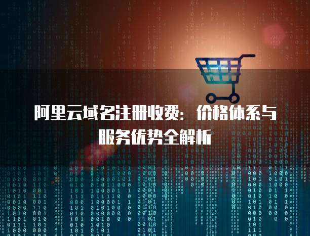 阿里云域名注册收费：价格体系与服务优势全解析