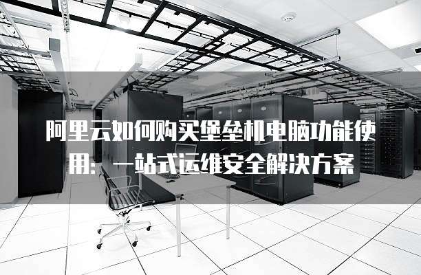 阿里云如何购买堡垒机电脑功能使用：一站式运维安全解决方案