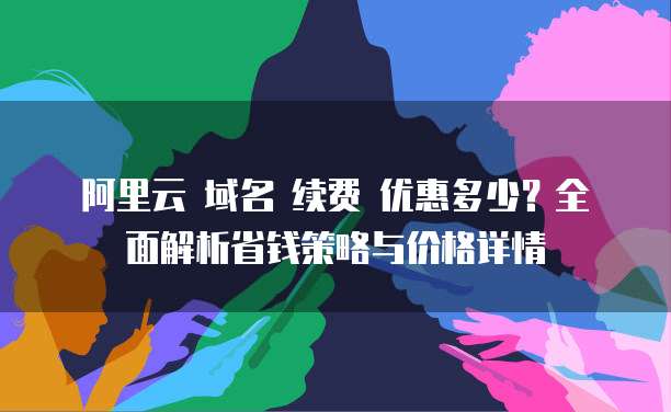阿里云 域名 续费 优惠多少?全面解析省钱策略与价格详情