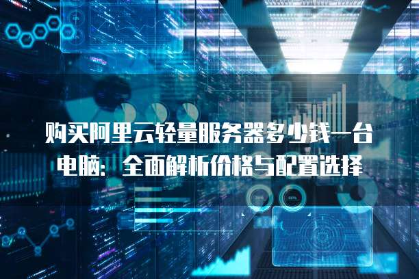 购买阿里云轻量服务器多少钱一台电脑:全面解析价格与配置选择