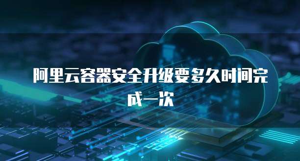 阿里云容器安全升级要多久时间完成一次