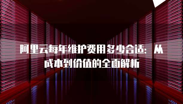 阿里云每年维护费用多少合适：从成本到价值的全面解析