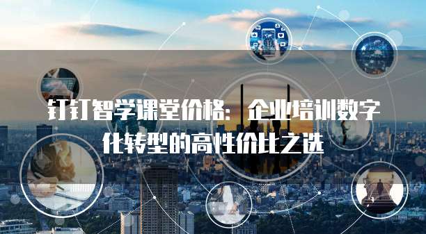 钉钉智学课堂价格:企业培训数字化转型的高性价比之选