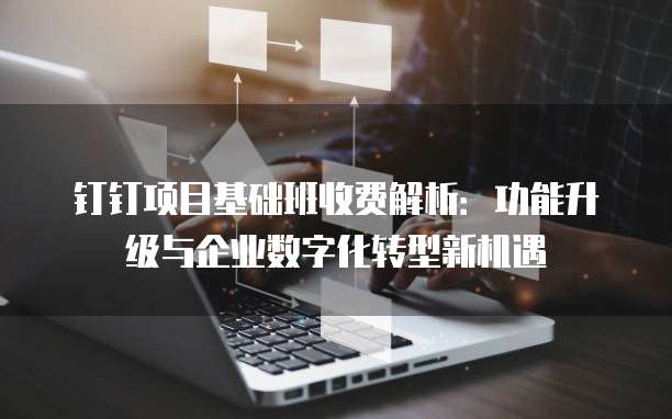 钉钉项目基础班收费解析:功能升级与企业数字化转型新机遇