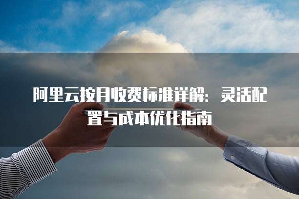 阿里云按月收费标准详解:灵活配置与成本优化指南