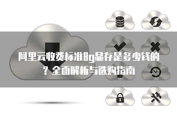 阿里云收费标准8g显存是多少钱的？全面解析与选购指南