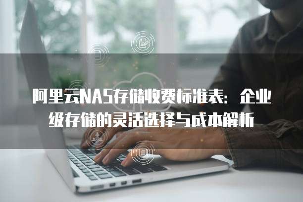阿里云NAS存储收费标准表:企业级存储的灵活选择与成本解析