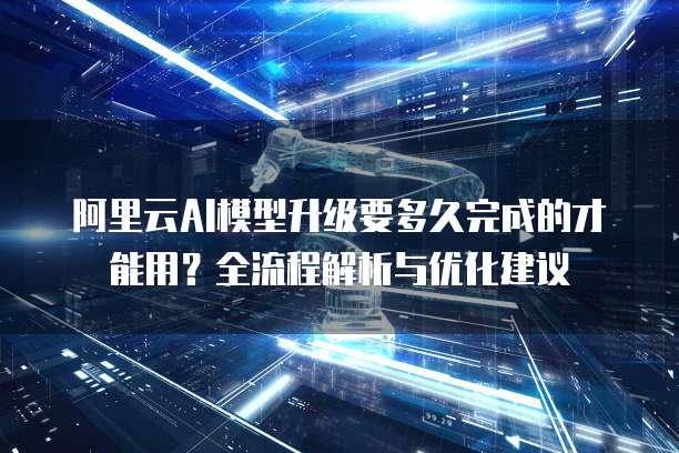 阿里云AI模型升级要多久完成的才能用？全流程解析与优化建议