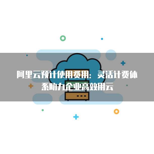 阿里云预计使用费用:灵活计费体系助力企业高效用云