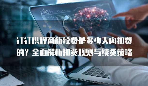 钉钉携程商旅续费是多少天内扣费的？全面解析扣费规则与续费策略