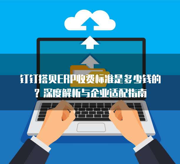 钉钉搭贝ERP收费标准是多少钱的?深度解析与企业适配指南