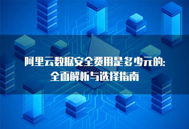 阿里云数据安全费用是多少元的:全面解析与选择指南