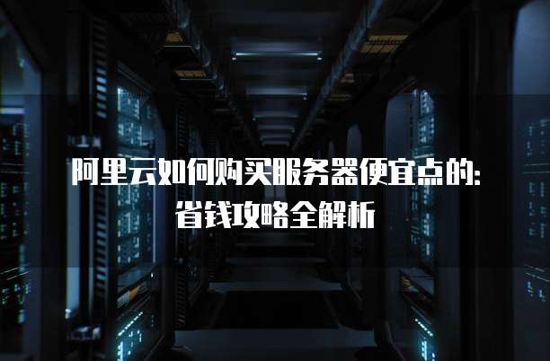 阿里云如何购买服务器便宜点的:省钱攻略全解析