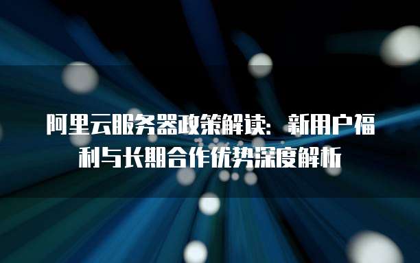 阿里云服务器政策解读：新用户福利与长期合作优势深度解析