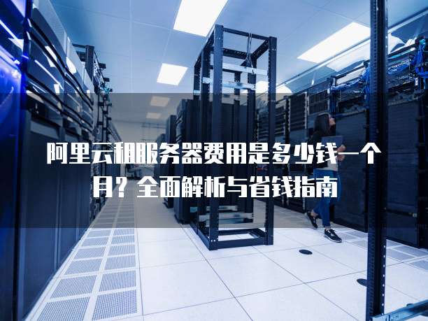 阿里云租服务器费用是多少钱一个月?全面解析与省钱指南