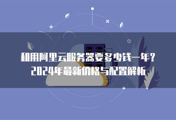 租用阿里云服务器要多少钱一年?2024年最新价格与配置解析