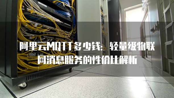 阿里云MQTT多少钱:轻量级物联网消息服务的性价比解析