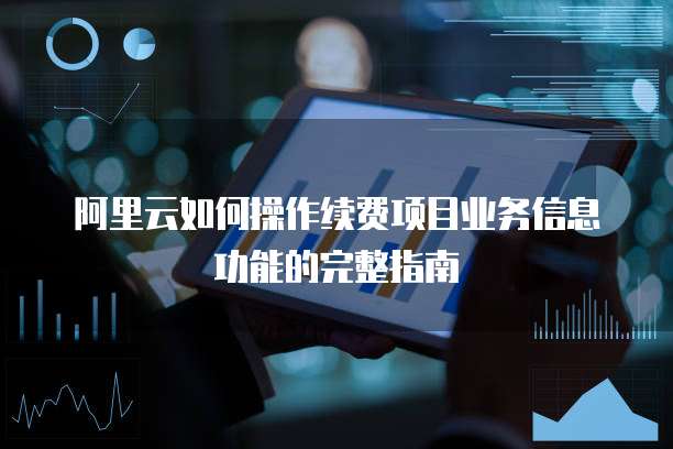 阿里云如何操作续费项目业务信息功能的完整指南