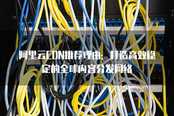 阿里云CDN推荐理由:打造高效稳定的全球内容分发网络