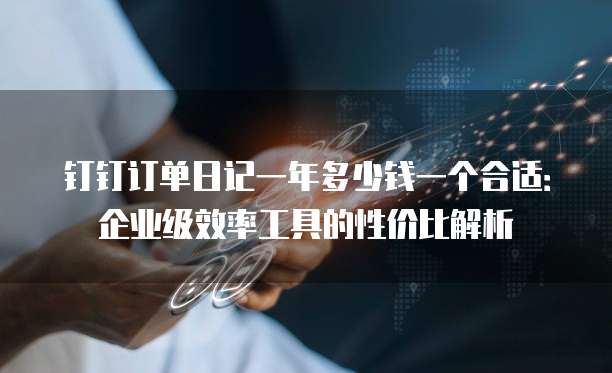 钉钉订单日记一年多少钱一个合适:企业级效率工具的性价比解析