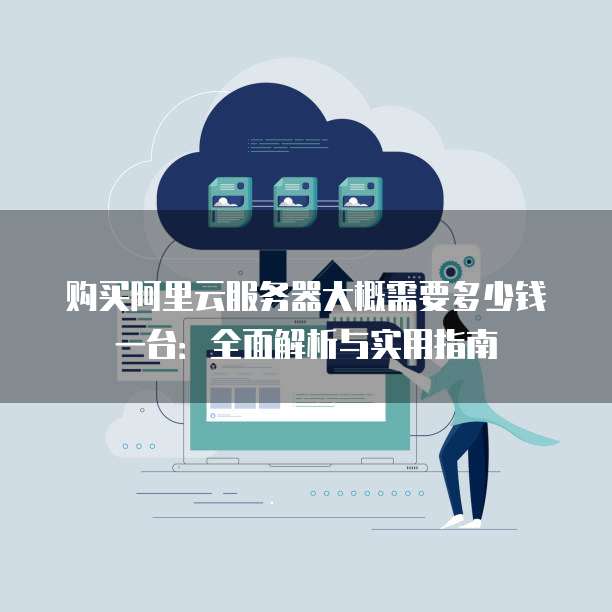 购买阿里云服务器大概需要多少钱一台:全面解析与实用指南