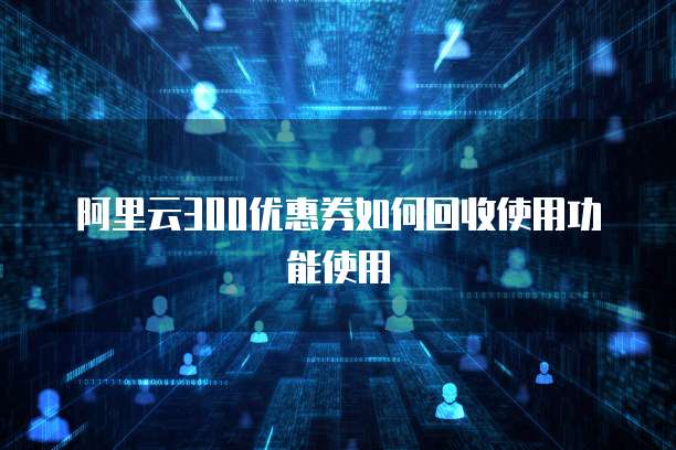 阿里云300优惠券如何回收使用功能使用