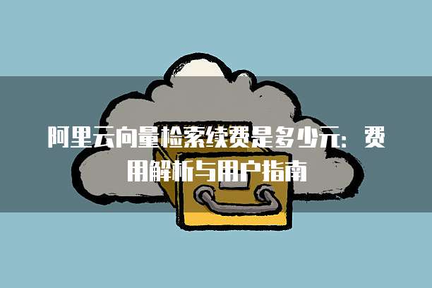 阿里云向量检索续费是多少元:费用解析与用户指南