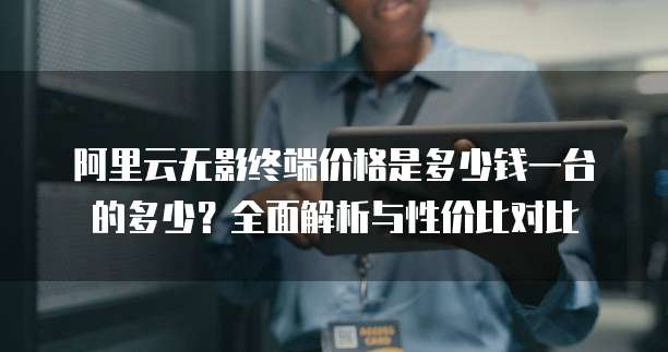 阿里云无影终端价格是多少钱一台的多少？全面解析与性价比对比