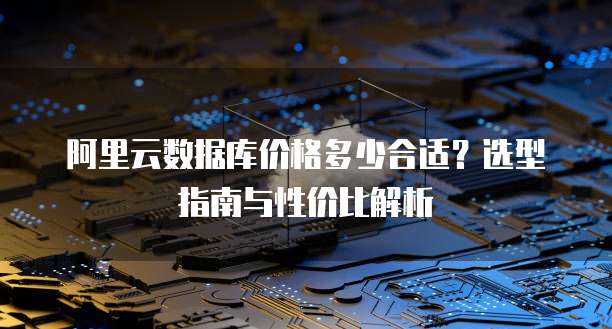 阿里云数据库价格多少合适?选型指南与性价比解析