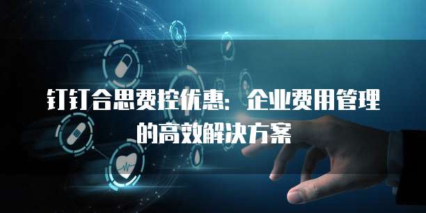 钉钉合思费控优惠:企业费用管理的高效解决方案
