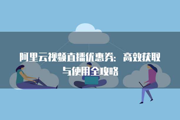 阿里云视频直播优惠券：高效获取与使用全攻略