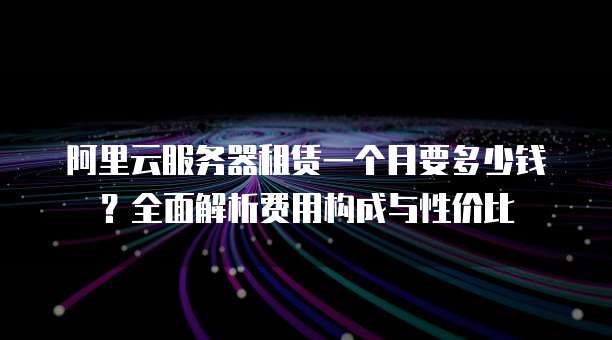 阿里云服务器租赁一个月要多少钱?全面解析费用构成与性价比