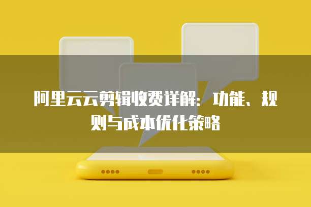 阿里云云剪辑收费详解:功能、规则与成本优化策略
