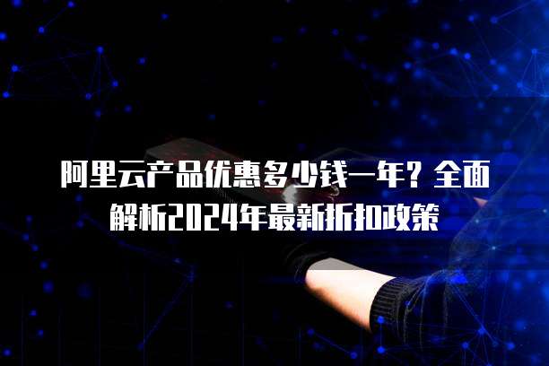 阿里云产品优惠多少钱一年?全面解析2024年最新折扣政策
