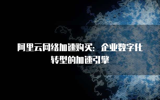 阿里云网络加速购买:企业数字化转型的加速引擎