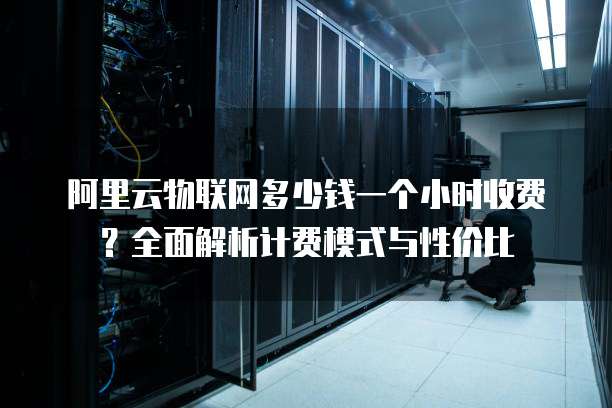 阿里云物联网多少钱一个小时收费？全面解析计费模式与性价比