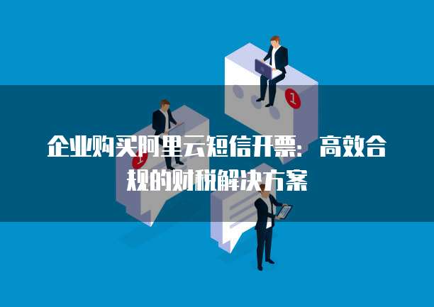企业购买阿里云短信开票：高效合规的财税解决方案