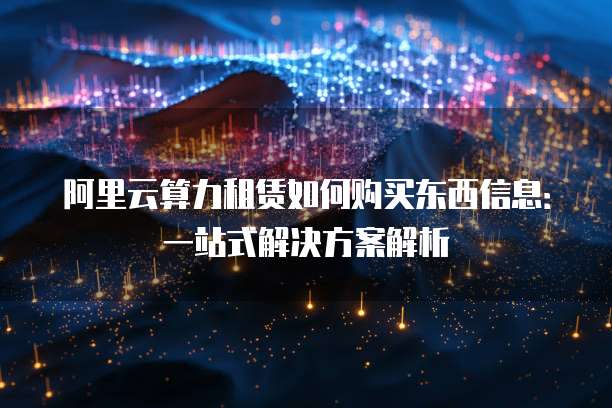 阿里云算力租赁如何购买东西信息：一站式解决方案解析
