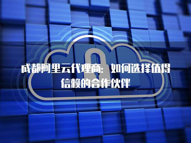 成都阿里云代理商:如何选择值得信赖的合作伙伴